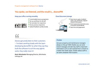 Property management software from Dezrez



You spoke, we listened, and the result is... dezrezPM
Keep your office running smoothly                       Cloud document storage
                     Customisable tenancy progression                          Store tenant packs, landlord
                     Set up workflows for all staff                            packs, gas certificates, deposit
                                                                               scheme information
                     Set reminders for inspections
                                                                               Grant password protected access
                     Access previous inspections                               to tenants and landlords
                     Upload feedback quickly & easily                          Save time and paperwork




Dezrez genuinely listen to their customers               Chatter
– I’ve been working closely with the team                Are your property and maintenance managers
                                                         always on the go? With Chatter you can send
developing dezrezPM. So when they say they               instant messages and alert key staff to important
built the software to suit the way agents                information such as cash received from a tenant or
work, they really mean it!                               a boiler that needs repair. Chatter allows staff to
                                                         see alerts whatever their location.
Kevin Winchester Managing Director, Winchester
Lettings Ltd




                                                                                             www.dezrez.com
 