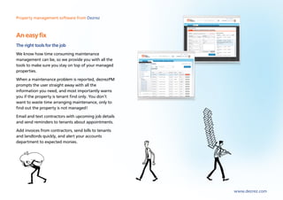 Property management software from Dezrez



An easy fix
The right tools for the job
We know how time consuming maintenance
management can be, so we provide you with all the
tools to make sure you stay on top of your managed
properties.
When a maintenance problem is reported, dezrezPM
prompts the user straight away with all the
information you need, and most importantly warns
you if the property is tenant find only. You don’t
want to waste time arranging maintenance, only to
find out the property is not managed!
Email and text contractors with upcoming job details
and send reminders to tenants about appointments.
Add invoices from contractors, send bills to tenants
and landlords quickly, and alert your accounts
department to expected monies.




                                                       www.dezrez.com
 