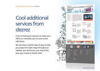 Cool additional services from Dezrez




Cool additional
services from
dezrez
If you’re looking for solutions to make your
office run smoothly, you’ve come to the
right place.
We also have a whole heap of ways to help
you project the right image through your
website, your brochures, your shop front,
even your emails or Twitter feed!




                                               www.dezrez.com
 