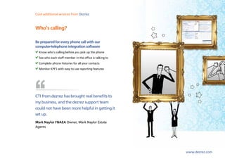 Cool lettings and marketing Dezrez
Sales,additional services from software from Dezrez



Who’s calling?

Be prepared for every phone call with our
computer-telephone integration software
  Know who’s calling before you pick up the phone
  See who each staff member in the office is talking to
  Complete phone histories for all your contacts
  Monitor KPI’S with easy to use reporting features




CTI from dezrez has brought real benefits to
my business, and the dezrez support team
could not have been more helpful in getting it
set up.
Mark Naylor FNAEA Owner, Mark Naylor Estate
Agents




                                                          www.dezrez.com
 