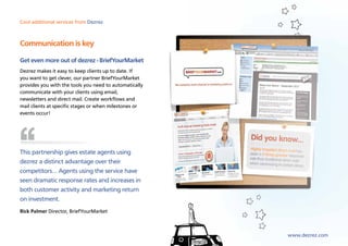 Cool additional services from Dezrez



Communication is key

Get even more out of dezrez - BriefYourMarket
Dezrez makes it easy to keep clients up to date. If
you want to get clever, our partner BriefYourMarket
provides you with the tools you need to automatically
communicate with your clients using email,
newsletters and direct mail. Create workflows and
mail clients at specific stages or when milestones or
events occur!




This partnership gives estate agents using
dezrez a distinct advantage over their
competitors… Agents using the service have
seen dramatic response rates and increases in
both customer activity and marketing return
on investment.
Rick Palmer Director, BriefYourMarket



                                                        www.dezrez.com
 
