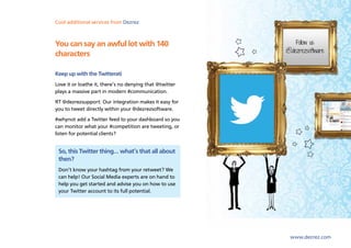 Cool lettings and marketing Dezrez
Sales,additional services from software from Dezrez



You can say an awful lot with 140
characters

Keep up with the Twitterati
Love it or loathe it, there’s no denying that @twitter
plays a massive part in modern #communication.
RT @dezrezsupport: Our integration makes it easy for
you to tweet directly within your @dezrezsoftware.
#whynot add a Twitter feed to your dashboard so you
can monitor what your #competition are tweeting, or
listen for potential clients?


 So, this Twitter thing… what’s that all about
 then?
 Don’t know your hashtag from your retweet? We
 can help! Our Social Media experts are on hand to
 help you get started and advise you on how to use
 your Twitter account to its full potential.




                                                         www.dezrez.com
 