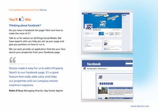 Cool additional services from Dezrez



You’ll         this
Thinking about Facebook?
Do you have a Facebook fan page? Not sure how to
make the most of it?
Talk to us for advice on all things Social Media. We
have experts who can help you set up your page and
give you pointers on how to run it.
We can even provide an application that lets your fans
search your properties from your Facebook page.




Dezrez made it easy for us to add a Property
Search to our Facebook page. It’s a great
feature that really adds value and helps
our properties and our company receive
maximum exposure.
Robin D’Arcy Managing Director, Bay Estate Agents




                                                         www.dezrez.com
 