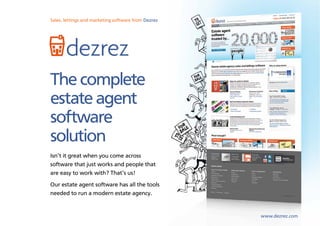 Sales, lettings and marketing software from Dezrez




       dezrez
The complete
estate agent
software
solution
Isn’t it great when you come across
software that just works and people that
are easy to work with? That’s us!
Our estate agent software has all the tools
needed to run a modern estate agency.


                                                     www.dezrez.com
                                                      www.dezrez.com
 