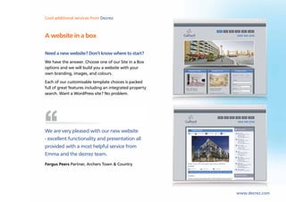 Cool lettings and marketing Dezrez
Sales,additional services from software from Dezrez



A website in a box

Need a new website? Don’t know where to start?
We have the answer. Choose one of our Site in a Box
options and we will build you a website with your
own branding, images, and colours.
Each of our customisable template choices is packed
full of great features including an integrated property
search. Want a WordPress site? No problem.




We are very pleased with our new website
- excellent functionality and presentation all
provided with a most helpful service from
Emma and the dezrez team.
Fergus Peers Partner, Archers Town & Country




                                                          www.dezrez.com
 