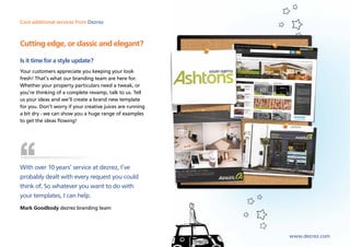 Cool additional services from Dezrez



Cutting edge, or classic and elegant?

Is it time for a style update?
Your customers appreciate you keeping your look
fresh! That’s what our branding team are here for.
Whether your property particulars need a tweak, or
you’re thinking of a complete revamp, talk to us. Tell
us your ideas and we’ll create a brand new template
for you. Don’t worry if your creative juices are running
a bit dry - we can show you a huge range of examples
to get the ideas flowing!




With over 10 years’ service at dezrez, I’ve
probably dealt with every request you could
think of. So whatever you want to do with
your templates, I can help.
Mark Goodbody dezrez branding team




                                                           www.dezrez.com
 