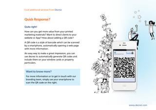 Cool lettings and marketing Dezrez
Sales,additional services from software from Dezrez



Quick Response?
Quite right!
How can you get more value from your printed
marketing materials? Want to direct clients to your
website or App? How about adding a QR code?
A QR code is a style of barcode which can be scanned
by a smartphone, automatically opening a web page
with more information.
An easy way to make a great impression, you can
use dezrez to automatically generate QR codes and
include them on your window cards or property
particulars.


 Want to know more?
 For more information or to get in touch with our
 branding team, simply use your smartphone to
 scan the QR code on the right.




                                                       www.dezrez.com
 