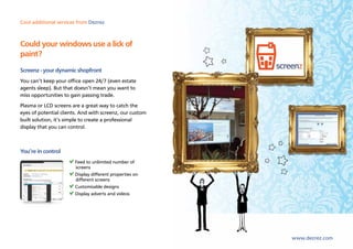 Cool additional services from Dezrez



Could your windows use a lick of
paint?
Screenz - your dynamic shopfront
You can’t keep your office open 24/7 (even estate
agents sleep). But that doesn’t mean you want to
miss opportunities to gain passing trade.
Plasma or LCD screens are a great way to catch the
eyes of potential clients. And with screenz, our custom
built solution, it’s simple to create a professional
display that you can control.



You’re in control
                       Feed to unlimited number of
                       screens
                       Display different properties on
                       different screens
                       Customisable designs
                       Display adverts and videos




                                                          www.dezrez.com
 