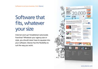 Software to suit your business, from Dezrez
Sales, lettings and marketing software from Dezrez




Software that
fits, whatever
your size
Internet start-up? Established nationwide
franchise? Whatever your agency size or
style, you should never have to squeeze into
your software. Dezrez has the flexibility to
suit the way you work.




                                                     www.dezrez.com
 