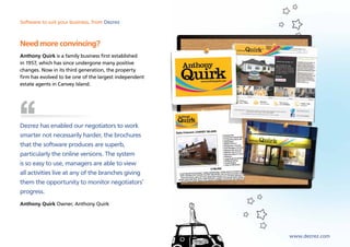 Software to suit your business, from Dezrez



Need more convincing?
Anthony Quirk is a family business first established
in 1957, which has since undergone many positive
changes. Now in its third generation, the property
firm has evolved to be one of the largest independent
estate agents in Canvey Island.




Dezrez has enabled our negotiators to work
smarter not necessarily harder, the brochures
that the software produces are superb,
particularly the online versions. The system
is so easy to use, managers are able to view
all activities live at any of the branches giving
them the opportunity to monitor negotiators’
progress.
Anthony Quirk Owner, Anthony Quirk




                                                        www.dezrez.com
 