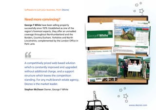 Software to suit your business, from Dezrez



Need more convincing?
George F White have been selling property
successfully since 1979. Established as one of the
region’s foremost experts, they offer an unrivalled
coverage throughout Northumberland and the
Borders, Country Durham, Yorkshire and North
Lincolnshire, complemented by the London Office in
Park Lane.




A competitively priced web based solution
which is constantly improved and upgraded
without additional charge, and a support
structure which leaves the competition
standing. For any multi-branch estate agency,
Dezrez is the market leader.
Stephen McOwan Owner, George F White




                                                      www.dezrez.com
 