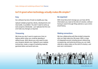 Sales, lettings and marketing software from Dezrez



Isn’t it great when technology actually makes life simpler?

Easy                                                        Be organised
Our software has lots of tools to simplify your day.        With cloud document storage you can have all the
                                                            information you need at the click of a button, without
Upload multiple properties, blocks, developments and
                                                            having to search through filing cabinets or your entire
new builds, no problem. You don’t need to write up
                                                            email history.
each property individually – just replicate the first one
and make any changes as required.


Timesaving                                                  Making connections
We know you don’t want to waste your time on                We love collaborating with like-minded companies
tedious admin when you could be spending it                 who can help make your life easier. With a range
selling houses. With dezrez you only need to enter          of integrated services including tenant referencing,
your property details once. Upload to your website          conveyancing, and external printing, you can make
and portals, create a range of marketing material,          referrals or place orders at the click of a button, and
generate letters and send mail outs.                        even earn commission!




                                                                                                  www.dezrez.com
 