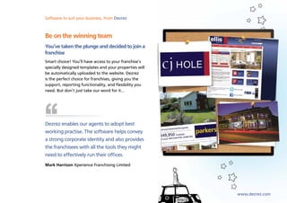 Software to suit your business, from Dezrez
Sales, lettings and marketing software from Dezrez



Be on the winning team
You’ve taken the plunge and decided to join a
franchise
Smart choice! You’ll have access to your franchise’s
specially designed templates and your properties will
be automatically uploaded to the website. Dezrez
is the perfect choice for franchises, giving you the
support, reporting functionality, and flexibility you
need. But don’t just take our word for it…




Dezrez enables our agents to adopt best
working practise. The software helps convey
a strong corporate identity and also provides
the franchisees with all the tools they might
need to effectively run their offices.
Mark Harrison Xperience Franchising Limited




                                                        www.dezrez.com
 