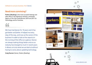 Software to suit your business, from Dezrez



Need more convincing?
Parkers (Reading) is the most successful lettings and
sales office in the Xperience network, and Estate
Agency of the Year Gold Winners 2010 and 2011 for
Technology and for Franchise.




We have had dezrez for 10 years and it has
got better and better. It helped me every
step of the way, and now as the owner of the
business I’m able to look at the reports on
the running of the office at a glance. Dezrez
are always making things better and as our
industry has changed so much in recent years
it allows us to do what we are best at without
having to worry about updating technology.
Craig Pearson Owner, Parkers (Reading)




                                                        www.dezrez.com
 