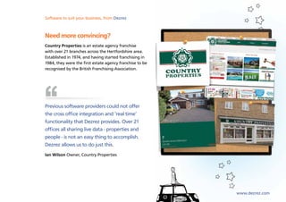 Software to suit your business, from Dezrez



Need more convincing?
Country Properties is an estate agency franchise
with over 21 branches across the Hertfordshire area.
Established in 1974, and having started franchising in
1984, they were the first estate agency franchise to be
recognised by the British Franchising Association.




Previous software providers could not offer
the cross office integration and ‘real time’
functionality that Dezrez provides. Over 21
offices all sharing live data - properties and
people - is not an easy thing to accomplish.
Dezrez allows us to do just this.
Ian Wilson Owner, Country Properties




                                                          www.dezrez.com
 