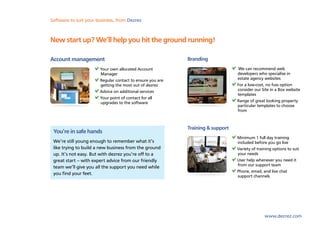 Software to suit your business, from Dezrez



New start up? We’ll help you hit the ground running!

Account management                                         Branding
                       Your own allocated Account                                We can recommend web
                       Manager                                                  developers who specialise in
                       Regular contact to ensure you are                        estate agency websites
                       getting the most out of dezrez                           For a low-cost, no fuss option
                       Advice on additional services                            consider our Site in a Box website
                                                                                templates
                       Your point of contact for all
                       upgrades to the software                                 Range of great looking property
                                                                                particular templates to choose
                                                                                from



                                                           Training & support
 You’re in safe hands
                                                                                Minimum 1 full day training
 We’re still young enough to remember what it’s                                 included before you go live
 like trying to build a new business from the ground                            Variety of training options to suit
 up. It’s not easy. But with dezrez you’re off to a                             your needs
 great start – with expert advice from our friendly                             User help whenever you need it
                                                                                from our support team
 team we’ll give you all the support you need while
                                                                                Phone, email, and live chat
 you find your feet.
                                                                                support channels




                                                                                               www.dezrez.com
 