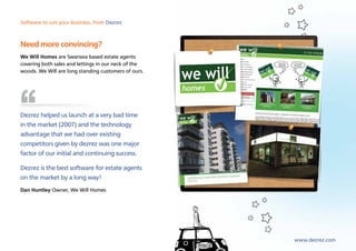 Software to suit your business, from Dezrez



Need more convincing?
We Will Homes are Swansea based estate agents
covering both sales and lettings in our neck of the
woods. We Will are long standing customers of ours.




Dezrez helped us launch at a very bad time
in the market (2007) and the technology
advantage that we had over existing
competitors given by dezrez was one major
factor of our initial and continuing success.

Dezrez is the best software for estate agents
on the market by a long way!
Dan Huntley Owner, We Will Homes




                                                      www.dezrez.com
 
