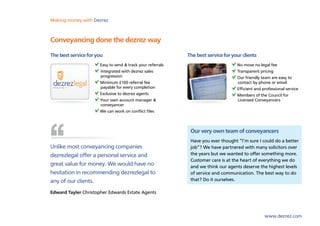Making money with Dezrez



Conveyancing done the dezrez way
The best service for you                                    The best service for your clients
                      Easy to send & track your referrals                          No move no legal fee
                      	Integrated with dezrez sales                                Transparent pricing
                       progression                                                 Our friendly team are easy to
                      Minimum £100 referral fee                                    contact by phone or email
                       payable for every completion                                Efficient and professional service
                      Exclusive to dezrez agents                                   Members of the Council for
                      Your own account manager &                                   Licensed Conveyancers
                       conveyancer
                      We can work on conflict files



                                                             Our very own team of conveyancers
                                                             Have you ever thought “I’m sure I could do a better
Unlike most conveyancing companies                           job”? We have partnered with many solicitors over
dezrezlegal offer a personal service and                     the years but we wanted to offer something more.
                                                             Customer care is at the heart of everything we do
great value for money. We would have no                      and we think our agents deserve the highest levels
hesitation in recommending dezrezlegal to                    of service and communication. The best way to do
any of our clients.                                          that? Do it ourselves.

Edward Tayler Christopher Edwards Estate Agents



                                                                                                  www.dezrez.com
 