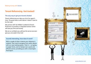 Making money with Dezrez



Tenant Referencing - fast tracked!
The easy way to get your tenants checked
Tenant referencing can take up a lot of an agent’s
time. The good news is with dezrez it doesn’t have to
be that way!
We partner with Van Mildert Landlord & Tenant
Protection to provide an integrated solution which
will save you time and money.
We are so confident you will love the service we even
give you one week’s free trial!



 Sounds interesting, how does it work?
 With a couple of clicks in dezrez your reference is
 ordered. Then track its progress from within dezrez
 with our case tracking system. That’s it – no typing,
 no paper forms, and no faxing! Just a quick and
 efficient service, providing you with a meaningful
 final report.




                                                         www.dezrez.com
 
