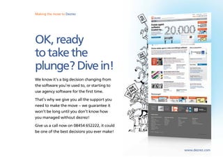 Making the move marketing
Sales, lettings and to Dezrez software from Dezrez




OK, ready
to take the
plunge? Dive in!
We know it’s a big decision changing from
the software you’re used to, or starting to
use agency software for the first time.
That’s why we give you all the support you
need to make the move – we guarantee it
won’t be long until you don’t know how
you managed without dezrez!
Give us a call now on 08454 652222, it could
be one of the best decisions you ever make!



                                                     www.dezrez.com
 