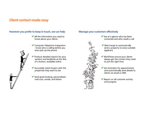 Client contact made easy

However you prefer to keep in touch, we can help          Manage your customers effectively
                     All the information you need to                           See at a glance who has been
                     know about your clients                                   contacted and who needs a call

                     Computer Telephone Integration                            Mail merge to automatically
                     - know who is calling before you                          send a property to every suitable
                     even pick up the phone                                    applicant

                     Produce detailed reports for your                         Workflows ensure your clients
                     vendors and landlords at the click                        always get the contact they need
                     of a button, available online                             at just the right time

                     Accurately match buyers with the                          Set reminders for appointments
                     properties they want to see                               and automatically send details to
                                                                               clients via email or SMS
                     Send great looking, personalised,
                     mail outs, emails, and letters                            Report on all customer activity
                                                                               and progress
 