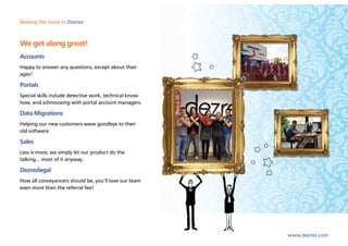 Making the move to Dezrez



We get along great!
Accounts
Happy to answer any questions, except about their
ages!

Portals
Special skills include detective work, technical know-
how, and schmoozing with portal account managers.

Data Migrations
Helping our new customers wave goodbye to their
old software.

Sales
Less is more; we simply let our product do the
talking... most of it anyway.

Dezrezlegal
How all conveyancers should be, you’ll love our team
even more than the referral fee!




                                                         www.dezrez.com
 