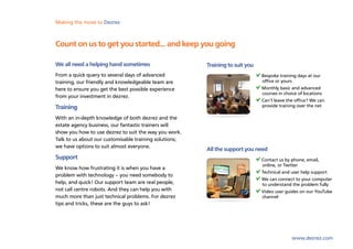 Making the move to Dezrez



Count on us to get you started... and keep you going

We all need a helping hand sometimes                    Training to suit you
From a quick query to several days of advanced                                 Bespoke training days at our
training, our friendly and knowledgeable team are                              office or yours
here to ensure you get the best possible experience                            Monthly basic and advanced
                                                                               courses in choice of locations
from your investment in dezrez.
                                                                               Can’t leave the office? We can
Training                                                                       provide training over the net

With an in-depth knowledge of both dezrez and the
estate agency business, our fantastic trainers will
show you how to use dezrez to suit the way you work.
Talk to us about our customisable training solutions;
we have options to suit almost everyone.
                                                        All the support you need
Support                                                                        Contact us by phone, email,
                                                                               online, or Twitter
We know how frustrating it is when you have a
                                                                               Technical and user help support
problem with technology – you need somebody to
                                                                               We can connect to your computer
help, and quick! Our support team are real people,                             to understand the problem fully
not call centre robots. And they can help you with                             Video user guides on our YouTube
much more than just technical problems. For dezrez                             channel
tips and tricks, these are the guys to ask!




                                                                                             www.dezrez.com
 