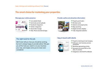 Sales, lettings and marketing software from Dezrez



The smart choice for marketing your properties

Manage your online presence                          Provide useful and attractive information
                       Live website feeds                                  Property particulars
                       Automatic portal uploads                            Window cards
                       Facebook integration                                Adverts and property lists
                       Twitter integration                                 Map searching
                       Cloud data storage                                  Digital window displays
                       iPad, iPhone & Android Apps                         Fully integrated websites




                                                     Stay in touch with clients
 The right tools for the job
                                                                           Property matching & mail merging
 We’ll never tell you how you should be working,
                                                                           Build your own business process
 but we’re always happy to provide advice! We give                         workflows
 you all the tools you need to run your business                           Workflow generating activity
 your way, and maybe some you’ve never even                                Generate and email PDFs at the
 considered.                                                               click of a button
                                                                           Integration with BriefYourMarket




                                                                                         www.dezrez.com
 