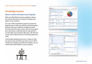 Sales, lettings and marketing software from Dezrez



Knowledge is power
Reports, statistics and targets at your fingertips
With over 200 different reports available in dezrez
you have all the power you need to manage every
aspect of your business.
Our suite of Morning Meeting reports are great for
keeping track of what your staff are doing and what’s
going on with your properties. Analyse your KPI’s
over time and chart your success, find out more about
your client base, or identify areas for improvement –
it’s easy when you’ve got the right tools. We will even
create custom reports if there is something special you
need.
Customisable dashboards put you in charge of what
you want to see and where you want to see it. Want
to keep some things to yourself? No problem, you can
control each staff member’s access to reports.




                                                          www.dezrez.com
 