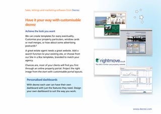 Sales, lettings and marketing software from Dezrez



Have it your way with customisable
dezrez
Achieve the look you want
We can create templates for every eventuality.
Customise your property particulars, window cards
or mail merges, or how about some advertising
postcards?
A great estate agent needs a great website. Add a
search function to your existing site, or choose from
our Site in a Box templates, branded to match your
agency.
Chances are, most of your clients will find you first
through an online property portal. Project the right
image from the start with customisable portal layouts.


 Personalised dashboards
 With dezrez each user can have their own
 dashboard with just the features they need. Design
 your own dashboard to suit the way you work.




                                                         www.dezrez.com
 