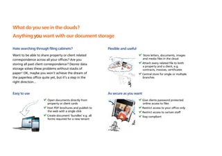 What do you see in the clouds?
Anything you want with our document storage

Hate searching through filing cabinets?                       Flexible and useful
Want to be able to share property or client related                                   Store letters, documents, images
correspondence across all your offices? Are you                                       and media files in the cloud
storing all past client correspondence? Dezrez data                                   Attach every related file to both
                                                                                      a property and a client, e.g.
storage solves these problems without stacks of                                       contracts, invoices, certificates
paper! OK, maybe you won’t achieve the dream of                                       Central store for single or multiple
the paperless office quite yet, but it’s a step in the                                branches
right direction…


Easy to use                                                   As secure as you want
                         	Open documents directly from                                Give clients password protected
                          property or client cards                                    online access to files
                         Host PDF brochures and publish to                            Restrict access to your office only
                          the web with a single click                                 Restrict access to certain staff
                         Create document ‘bundles’ e.g. all                           Stay compliant
                          forms required for a new tenant
 