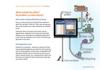 Sales, lettings and marketing software from Dezrez



Work outside the office?
No problem, so does dezrez!
Don’t waste a minute with dezrez on the go
Do you conduct all of your business from behind a
desk? No, we didn’t think so. That’s why we give you
the access to dezrez you need, wherever you happen
to be.
View your diary on the go so you never miss an
appointment. Applicant not turned up? View their
details on your smartphone or tablet and give them
a call. Then set reminders and “to do’s” for when you
get back to the office.


First impressions count
Impress on a valuation – show your vendor just how
many potential applicants you have for their property.
Use our iPad valuation tool to show comparables and
take down details. Use our full write up tool on your
iPad to impress clients. On a viewing with a client and
the house isn’t right for them? Show them what else
you have to offer!




                                                          www.dezrez.com
 
