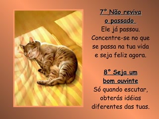 7°   Não reviva o passado  Ele já passou. Concentre-se no que se passa na tua vida e seja feliz agora. 8°   Seja um bom ouvinte Só quando escutar, obterás idéias diferentes das tuas. 