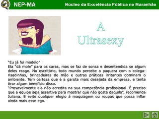“Eu já fui modelo”
Ela “dá mole” para os caras, mas se faz de sonsa e desentendida se algum
deles reage. No escritório, todo mundo percebe a paquera com o colega:
risadinhas, brincadeiras de mão e outras práticas irritantes dominam o
ambiente. Tem certeza que é a garota mais desejada da empresa, e tenta
tirar algum benefício disso.
“Provavelmente ela não acredita na sua competência profissional. É preciso
que a equipe seja assertiva para mostrar que não gosta daquilo”, recomenda
Juliana. E evite qualquer elogio à maquiagem ou roupas que possa inflar
ainda mais esse ego.
 