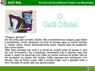 "Cheguei, garotas!"
Ele não anda pelo corredor, desfila. Não cumprimenta as colegas, joga beijos
e piscadinhas. Conta vantagens na hora do almoço para os outros homens
e, muitas vezes, mente descaradamente sobre “aquela gata da academia”
que nunca existiu.
“Não fique achando que você é a rainha da cocada preta só porque o cara
fez uma brincadeira”, diz a psicóloga. Geralmente não é pessoal, esse tipo
tende a repetir as gracinhas com todas as outras meninas do andar. Mas se
ele extrapolar ou passar dos limites, então expresse seu sentimento com
clareza, mas de forma suave. Não é preciso brigar com o garotão bobo e
ficar marcada no andar pela sua agressividade.
 