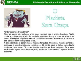 "Entenderam o trocadilho?"
Não fez curso de palhaço, mas quer sempre ser o mais divertido. Tenta
copiar o colega engraçado de verdade, que tem timing e boas sacadas, mas
nunca consegue. O problema? Ele continua insistindo e torrando a paciência
dos colegas com suas piadas tolas.
A principal lição é parar de dar risadas forçadas. O sorriso, mesmo amarelo,
prolonga o constrangimento coletivo e dá corda para o falso comediante
continuar seu show. “A comunicação envolve as duas pessoas. Se o cara
está vendo algum sinal de espaço ali, então vai falar mesmo”, aponta Juliana
Saldanha.
 