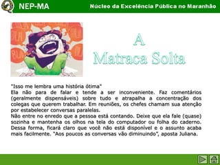"Isso me lembra uma história ótima"
Ela não para de falar e tende a ser inconveniente. Faz comentários
(geralmente dispensáveis) sobre tudo e atrapalha a concentração dos
colegas que querem trabalhar. Em reuniões, os chefes chamam sua atenção
por estabelecer conversas paralelas.
Não entre no enredo que a pessoa está contando. Deixe que ela fale (quase)
sozinha e mantenha os olhos na tela do computador ou folha do caderno.
Dessa forma, ficará claro que você não está disponível e o assunto acaba
mais facilmente. “Aos poucos as conversas vão diminuindo”, aposta Juliana.
 