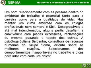 Um bom relacionamento com as pessoas dentro do
ambiente de trabalho é essencial tanto para a
carreira como para a qualidade de vida. Mas
manter um clima amistoso com os colegas
profissionais nem sempre é fácil. Desagradáveis e
até mal intencionados, alguns perfis desafiam a
convivência com piadas excessivas, reclamações
ou mesmo puxando o tapete dos outros. A
psicóloga Juliana Saldanha, consultora de recursos
humanos do Grupo Soma, orienta sobre as
melhores       reações.     Selecionamos       dez
comportamentos insuportáveis no trabalho e dicas
para lidar com cada um deles:
 