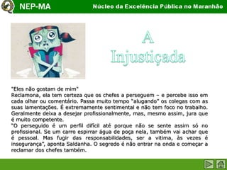 "Eles não gostam de mim"
Reclamona, ela tem certeza que os chefes a perseguem – e percebe isso em
cada olhar ou comentário. Passa muito tempo “alugando” os colegas com as
suas lamentações. É extremamente sentimental e não tem foco no trabalho.
Geralmente deixa a desejar profissionalmente, mas, mesmo assim, jura que
é muito competente.
“O perseguido é um perfil difícil até porque não se sente assim só no
profissional. Se um carro espirrar água de poça nela, também vai achar que
é pessoal. Mas fugir das responsabilidades, ser a vitima, às vezes é
insegurança”, aponta Saldanha. O segredo é não entrar na onda e começar a
reclamar dos chefes também.
 
