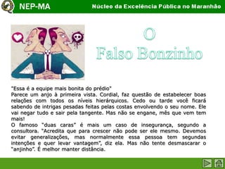 "Essa é a equipe mais bonita do prédio"
Parece um anjo à primeira vista. Cordial, faz questão de estabelecer boas
relações com todos os níveis hierárquicos. Cedo ou tarde você ficará
sabendo de intrigas pesadas feitas pelas costas envolvendo o seu nome. Ele
vai negar tudo e sair pela tangente. Mas não se engane, mês que vem tem
mais!
O famoso “duas caras” é mais um caso de insegurança, segundo a
consultora. “Acredita que para crescer não pode ser ele mesmo. Devemos
evitar generalizações, mas normalmente essa pessoa tem segundas
intenções e quer levar vantagem”, diz ela. Mas não tente desmascarar o
“anjinho”. É melhor manter distância.
 