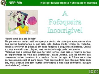 "Tenho uma boa pra contar"
Ela parece um radar: está sempre por dentro de tudo que acontece na vida
dos outros funcionários e, por isso, não dedica muito tempo ao trabalho.
Tende a envolver as pessoas em suas falações e pequenas maldades. Critica
a roupa e cabelo das colegas, mas no fundo inveja cada centímetro.
“Falamos que a pessoa tem que ter bom senso, mas isso é relativo porque
as experiências de vida são diferentes”, avalia Juliana. Sair de fininho das
conversas sobre terceiros é a melhor forma de agir. A fofoca só existe
porque alguém está ali para ouvir. “Não precisa dizer que não quer falar com
ela, mas sinalize que tem outras prioridades e não seja conivente. Busque
neutralidade”, orienta.
 