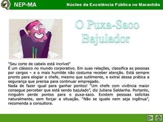 "Seu corte de cabelo está incrível"
É um clássico no mundo corporativo. Em suas relações, classifica as pessoas
por cargos – e o mais humilde não costuma receber atenção. Está sempre
pronto para elogiar o chefe, mesmo que sutilmente, e extrai dessa prática a
segurança que precisa para continuar empregado.
Nada de fazer igual para ganhar pontos! “Um chefe com vivência maior
consegue perceber que está sendo bajulado”, diz Juliana Saldanha. Portanto,
ninguém perde pontos para o puxa-saco. Existem pessoas solícitas
naturalmente, sem forçar a situação. “Não se iguale nem seja ingênua”,
recomenda a consultora.
 