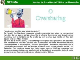"Alguém tem remédio para prisão de ventre?"
Ela (ou ele) fica falando de coisas que ninguém realmente quer saber – e normalmente
num tom de voz que os obriga a isso. Usa o telefone da empresa para discutir com a
madrinha, com o atendente da TV a cabo ou com a amiga que insiste em ficar com
aquele cara que não a merece.
Se você der a mínima corda, a “oversharing” vai explicar seus problemas em detalhes,
sem perceber que você está olhando para o outro lado. No limite, entram em assuntos
constrangedores – escatológicos, sexuais, patológicos. “Ambiente corporativo não é
consultório sentimental. Mas as pessoas só falam muito porque alguém escuta”, diz
Saldanha. Com medo de passar por chato, quem ouve as histórias excessivas nem
sempre consegue sinalizar que aquilo invade a liberdade do seu ouvido. A dica é cortar
o assunto e não fazer comentários que vão aumentar o diálogo.
 