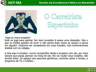 "Veja os meus projetos"
Está no jogo para ganhar. Ser bem sucedido é quase uma obsessão. Fala o
que os chefes gostam de ouvir e não pensa duas vezes ao passar a perna
em alguém. Costuma ser competente em suas funções, mas extremamente
desleal com os colegas.

A dica aqui é simples: nunca compartilhe ideias e projetos com ele, por mais
bacana que possa parecer na mesa de bar. Ele vai roubar seus insights, não
duvide disso. Se apegue aos assuntos genéricos, comente sobre o tempo, o
programa de TV, o futebol...
 