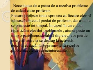 Necesitatea de a putea de a rezolva probleme
de calcul catre profesor.
Fiecare profesor tinde spre cea ca fiecare elev să
iubească obiectul predat de profesor, dar asta nu
se primeste tot timpul. În cazul în care doar
repartizăm elevilor problemele , atunci peste un
timp o parte considerabilă din elevi vor pierde
interesul activ și se distrag la activități
neșcolare: dacă nu se primește să rezolve
problema, ele devin neinteresante.
 