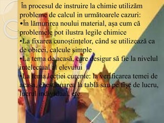 În procesul de instruire la chimie utilizăm
probleme de calcul in următoarele cazuri:
•În lămurirea noului material, așa cum că
problemele pot ilustra legile chimice
•La fixarea cunoștințelor, când se utilizează ca
de obicei, calcule simple
•La tema de acasă, care desigur să fie la nivelul
intelectual al elevului
•La tema lecției curente: la verificarea temei de
acasa, chestionarea la tablă sau pe fișe de lucru,
lucrul individual, etc.
 