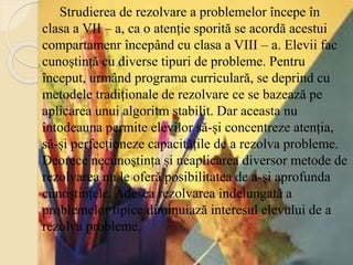 Strudierea de rezolvare a problemelor începe în
clasa a VII – a, ca o atenție sporită se acordă acestui
compartamenr începând cu clasa a VIII – a. Elevii fac
cunoștință cu diverse tipuri de probleme. Pentru
început, urmând programa curriculară, se deprind cu
metodele tradiționale de rezolvare ce se bazează pe
aplicarea unui algoritm stabilit. Dar aceasta nu
întodeauna permite elevilor să-și concentreze atenția,
să-și perfecționeze capacitățile de a rezolva probleme.
Deorece necunoștința și neaplicarea diversor metode de
rezolvarea nu le oferă posibilitatea de a-și aprofunda
cunoștințele. Adesea rezolvarea îndelungată a
problemelor tipice diminuiază interesul elevului de a
rezolva probleme.
 