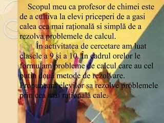 Scopul meu ca profesor de chimei este
de a cultiva la elevi priceperi de a gasi
calea cea mai rațională si simplă de a
rezolva problemele de calcul.
În activitatea de cercetare am luat
clasele a 9 și a 10. În cadrul orelor le
formulam probleme de calcul care au cel
putin două metode de rezolvare.
Propuneam elevilor sa rezolve problemele
prin cea mai rațională cale.
 