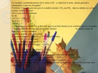 Ca exemplu o problemă pentru elevii clasei a IX – a, când trec la tema „Starea gazoasă a
substanțelor. Legea lui Avogadro”
Problemă: Care gaz este mai greu în condiții normale CO2 sau SO2 , dacă se admite ca s-a luat
aceliași volume de gaze?
Elevii scriu datele problemei
Se dă:
V(CO2) = V(SO2)
m (CO2) - ?
m (SO2) - ?
1. Admitem ca volumul CO2 și SO2 este egal cu un litru fiecare (c.n). conform legii lui Avogadro
– volume egale de diferite gaze în condiții identice au același numar de
particole – reese ca numărul
de moli ai acestor gaze este același.
2. Aplicăm formulele ; υ(CO2) = V/Vm = 0,0446 mol;
υ(SO2) = V/Vm = 0,0446 mol
3. Transformăm υ în masă. m = υ ∙ M ;
m(CO2) = 0,0446 mol ∙ 44 g/mol = 1,964 g
m(SO2) = 0,0446 mol ∙ 64 g/mol = 2,854 g
Această metodă este clasică de rezolvare .
O alta metodă mai simplificată este prin aplicarea formulelor combinate
m =V *M/Vm ; m(CO2) = 1,964 g ; ; m(SO2) = 2,854 g
Una din metode este prin aplicarea densității relative a gazelor:
d = Mr(CO2)/Mr(SO2) =44/64 ; unde direct se vede ca masa unui litru de CO2 este mai mică
ca masa 1 l de SO2
 