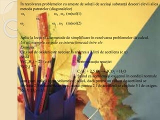 În rezolvarea problemelor cu ameste de soluții de aceiași substanță deseori elevii alica
metoda patratelor (diagonalelor)
ω1 ω3 – ω2 (m(sol)1)
ω3
ω2 ω1 – ω3 (m(sol)2)
Aplic la lecții și alte metode de simplificare în rezolvarea problemelor de calcul.
Un alt exemplu cu gaze ce interacționează între ele
Exemplu:
Ce voul de oxiden este necesar la arderea a 2 litri de acetilena (c.n)
Se dă
V(C2H2) = 2 l (c.n) 1. Scrim ecuația reacției
V(O2) = ?
C2H2 + 2,5 O2 → 2CO2 + H2O
2. Știind ca acetilena și oxigenul în condiții normale
sunt gaze, aplică legea volumelor ; adică, dacă pentru un volum de acetilenă se
cheltuie 2,5 volume de oxigen, atunci pentru 2 l de acetilenă se cheltuie 5 l de oxigen.
Rs: V(O2) = 5 l
 